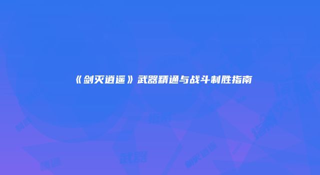 《剑灭逍遥》武器精通与战斗制胜指南