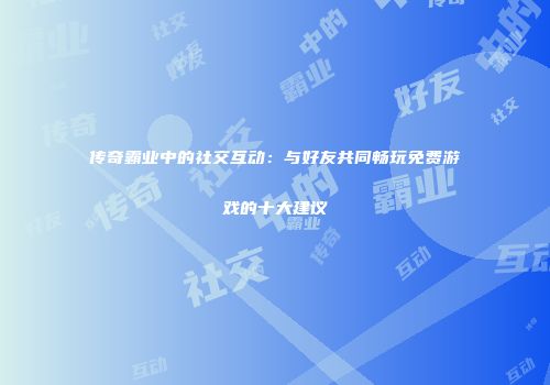 传奇霸业中的社交互动：与好友共同畅玩免费游戏的十大建议