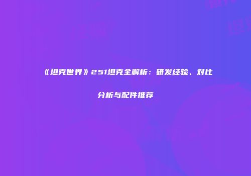 《坦克世界》251坦克全解析：研发经验、对比分析与配件推荐