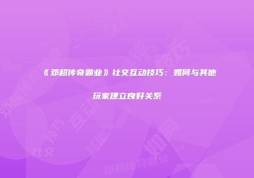 《邓超传奇霸业》社交互动技巧：如何与其他玩家建立良好关系