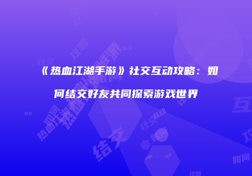 《热血江湖手游》社交互动攻略:如何结交好友共同探索游戏世界