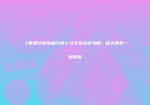《霍建华的热血江湖》社交互动全攻略：结交朋友一起冒险
