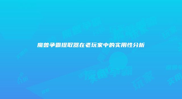 魔兽争霸提取器在老玩家中的实用性分析