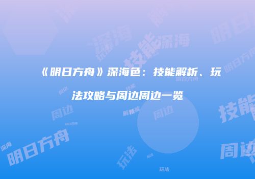 《明日方舟》深海色：技能解析、玩法攻略与周边周边一览