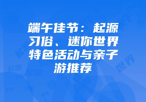 端午佳节：起源习俗、迷你世界特色活动与亲子游推荐