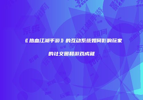 《热血江湖手游》的互动系统如何影响玩家的社交圈和游戏成就