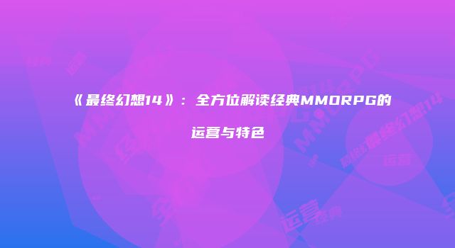 《最终幻想14》：全方位解读经典MMORPG的运营与特色