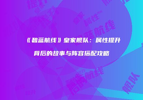 《碧蓝航线》皇家舰队：属性提升背后的故事与阵容搭配攻略