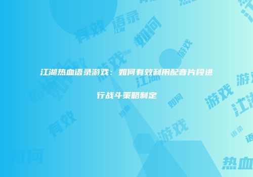 江湖热血语录游戏：如何有效利用配音片段进行战斗策略制定