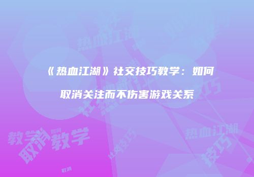 《热血江湖》社交技巧教学：如何取消关注而不伤害游戏关系
