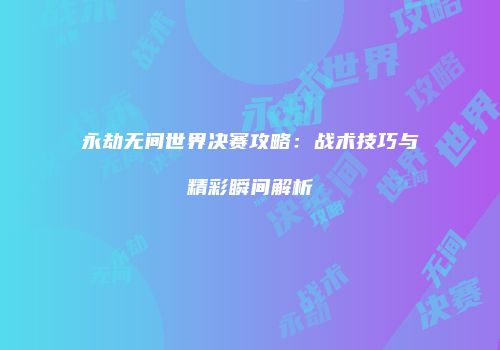 永劫无间世界决赛攻略：战术技巧与精彩瞬间解析