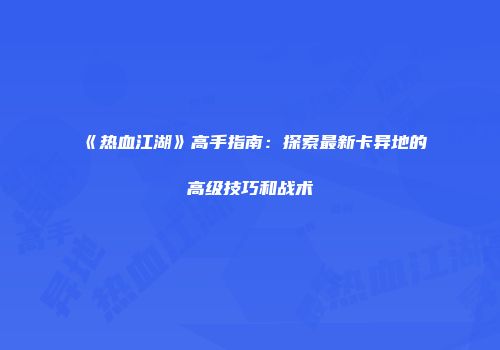 《热血江湖》高手指南：探索最新卡异地的高级技巧和战术