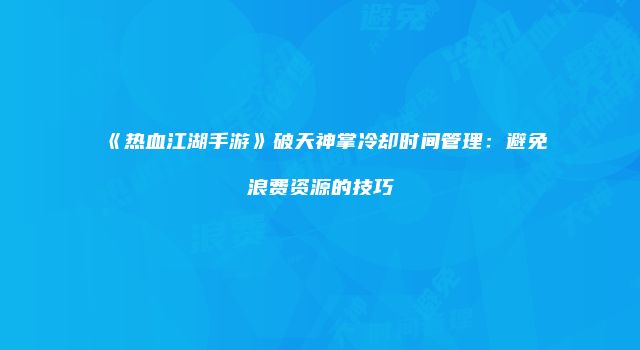 《热血江湖手游》破天神掌冷却时间管理：避免浪费资源的技巧