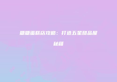 糖糖蛋糕店攻略：打造五星甜品屋秘籍
