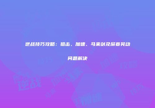 逆战技巧攻略：狙击、加速、马来剑及屏幕晃动问题解决