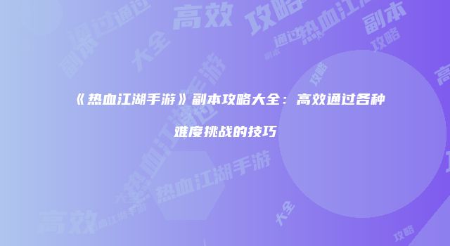 《热血江湖手游》副本攻略大全：高效通过各种难度挑战的技巧