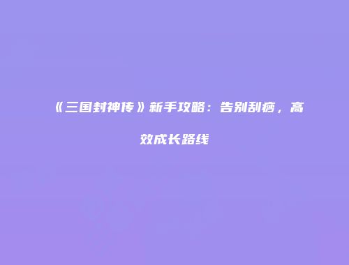 《三国封神传》新手攻略：告别刮痧，高效成长路线