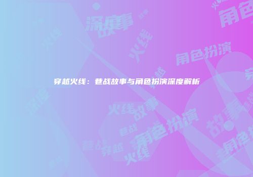 穿越火线：巷战故事与角色扮演深度解析