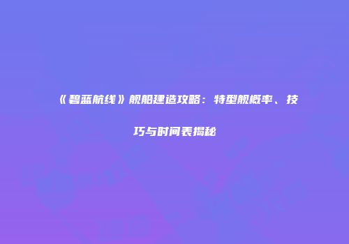《碧蓝航线》舰船建造攻略：特型舰概率、技巧与时间表揭秘