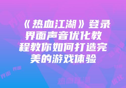 《热血江湖》登录界面声音优化教程教你如何打造完美的游戏体验