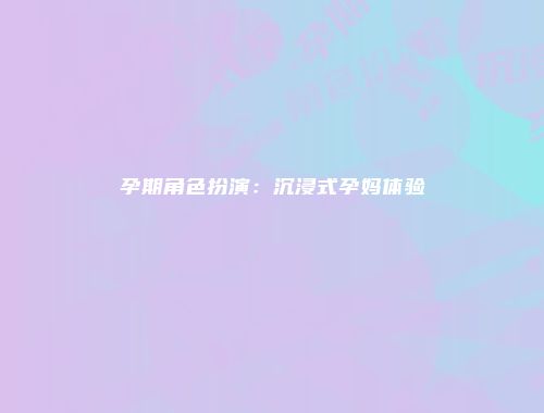 孕期角色扮演：沉浸式孕妈体验