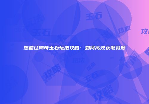 热血江湖奇玉石玩法攻略：如何高效获取资源
