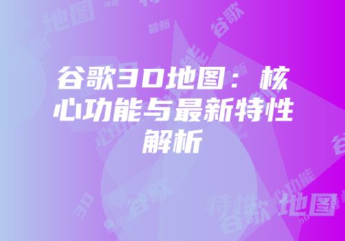 谷歌3D地图：核心功能与最新特性解析