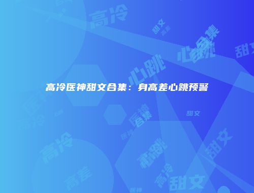 高冷医神甜文合集：身高差心跳预警