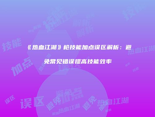 《热血江湖》枪技能加点误区解析：避免常见错误提高技能效率