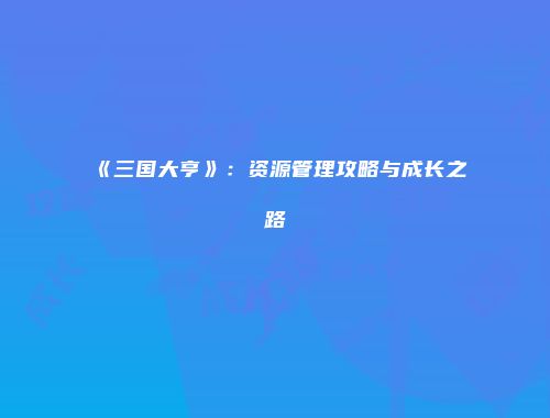 《三国大亨》：资源管理攻略与成长之路