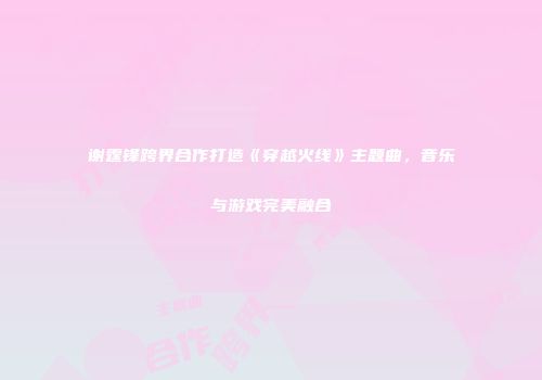 谢霆锋跨界合作打造《穿越火线》主题曲，音乐与游戏完美融合
