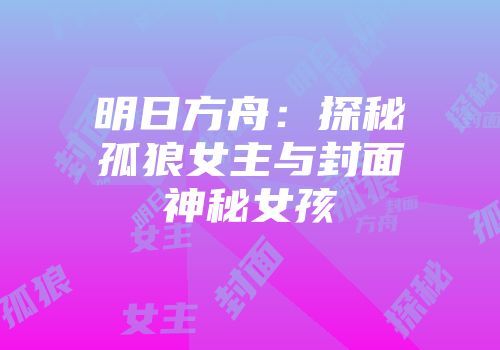 明日方舟：探秘孤狼女主与封面神秘女孩
