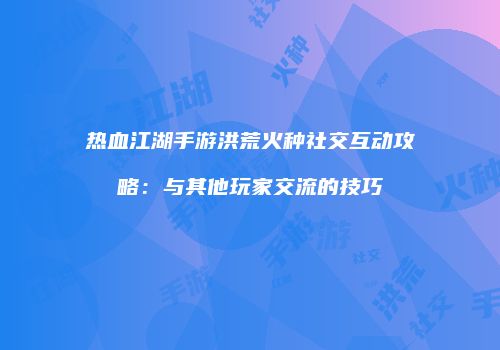 热血江湖手游洪荒火种社交互动攻略：与其他玩家交流的技巧