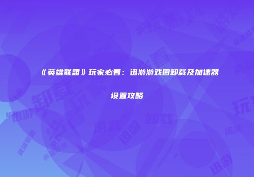 《英雄联盟》玩家必看：迅游游戏圈卸载及加速器设置攻略