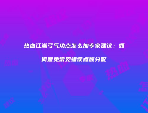 热血江湖弓气功点怎么加专家建议：如何避免常见错误点数分配