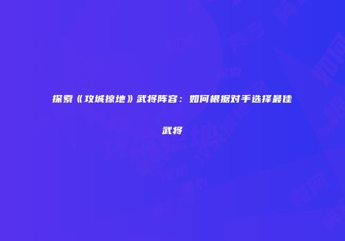 探索《攻城掠地》武将阵容：如何根据对手选择最佳武将