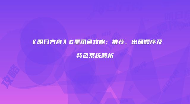 《明日方舟》6星角色攻略：推荐、出场顺序及特色系统解析