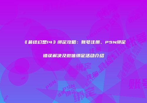 《最终幻想14》绑定攻略：账号注册、PSN绑定错误解决及微信绑定活动介绍