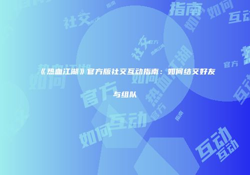 《热血江湖》官方版社交互动指南：如何结交好友与组队