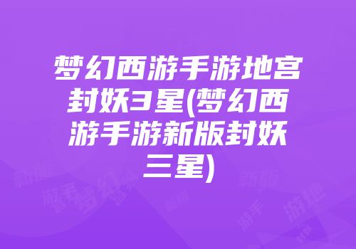 梦幻西游手游地宫封妖3星(梦幻西游手游新版封妖三星)