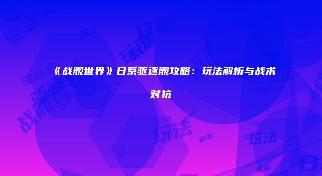 《战舰世界》日系驱逐舰攻略：玩法解析与战术对抗