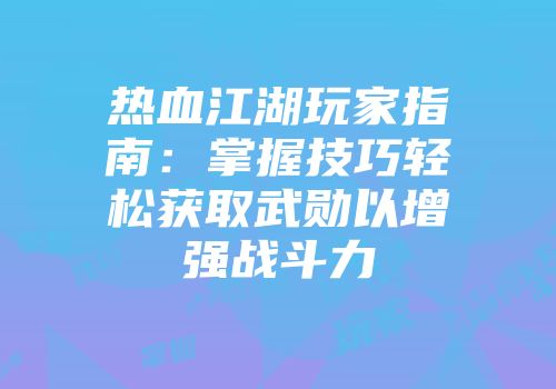 热血江湖玩家指南：掌握技巧轻松获取武勋以增强战斗力