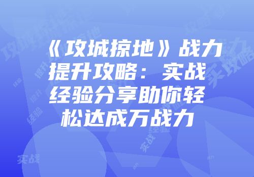 《攻城掠地》战力提升攻略：实战经验分享助你轻松达成万战力