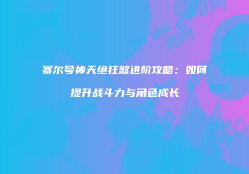 赛尔号神天绝狂煞进阶攻略：如何提升战斗力与角色成长