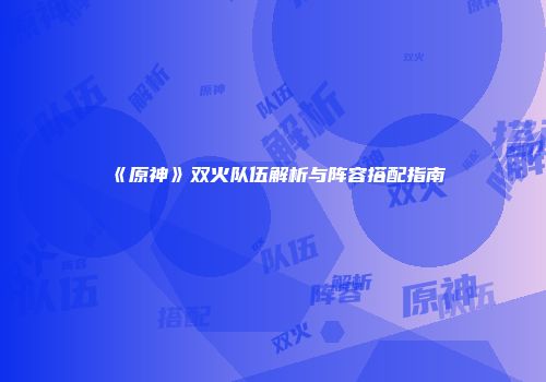 《原神》双火队伍解析与阵容搭配指南