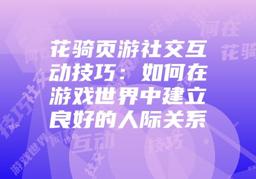 花骑页游社交互动技巧：如何在游戏世界中建立良好的人际关系