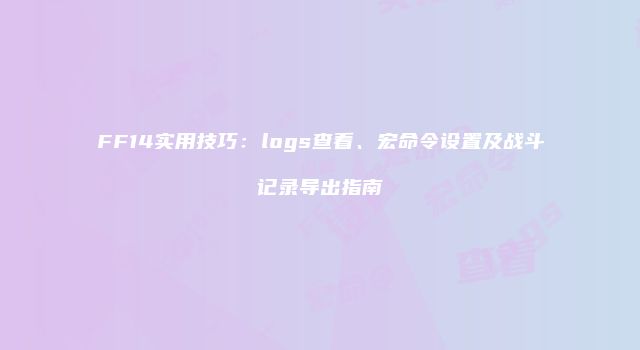 FF14实用技巧：logs查看、宏命令设置及战斗记录导出指南
