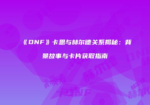 《DNF》卡恩与赫尔德关系揭秘：背景故事与卡片获取指南
