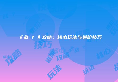 《战�？》攻略：核心玩法与进阶技巧
