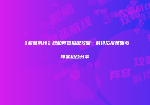 《碧蓝航线》舰船阵容搭配攻略：前排后排策略与阵容组合分享